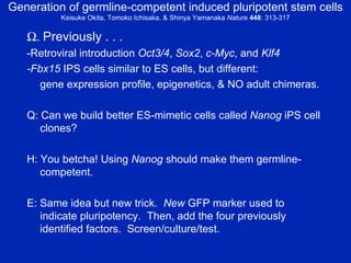 Generation of germline-competent induced pluripotent stem cells Keisuke Okita, Tomoko Ichisaka, & Shinya Yamanaka  Nature   448 : 313-317  .  Previously . . .   -Retroviral introduction  Oct3/4 ,  Sox2 ,  c-Myc , and  Klf4 -Fbx15  IPS cells similar to ES cells, but different:  gene expression profile, epigenetics, & NO adult chimeras. Q: Can we build better ES-mimetic cells called  Nanog  iPS cell clones? H: You betcha! Using  Nanog  should make them germline-competent. E: Same idea but new trick.  New  GFP marker used to indicate pluripotency.  Then, add the four previously identified factors.  Screen/culture/test. 