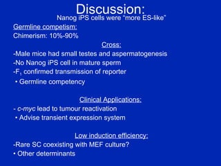 Discussion: Nanog iPS cells were “more ES-like” Germline competism: Chimerism: 10%-90% Cross: -Male mice had small testes and aspermatogenesis -No Nanog iPS cell in mature sperm -F 1  confirmed transmission of reporter •  Germline competency Clinical Applications:   - c-myc  lead to tumour reactivation  •  Advise transient expression system Low induction efficiency: -Rare SC coexisting with MEF culture? •  Other determinants 