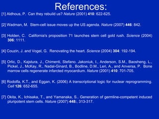References: [1] Aldhous, P.  Can they rebuild us?  Nature  (2001)  410 : 622-625. [2] Wadman, M.  Stem-cell issue moves up the US agenda.  Nature  (2007)  446 : 842. [3] Holden, C.  California's proposition 71 launches stem cell gold rush.  Science  (2004)  306 : 1111. [4] Couzin, J. and Vogel, G.  Renovating the heart.  Science  (2004)  304 : 192-194.  [5] Orlic, D., Kajstura, J., Chimenti, Stefano. Jakoniuk, I., Anderson, S.M., Baosheng, L., Pickel, J., McKay, R., Nadal-Ginard, B., Bodline, D.M., Leri, A., and Anversa, P.  Bone marrow cells regenerate infarcted myocardium.  Nature  (2001)  410 : 701-705. [6] Rodolfa, K.T., and Eggan, K. (2006) A transcriptional logic for nuclear reprogramming.  Cell   126 : 652-655. [7] Okita, K., Ichisaka, T., and Yamanaka, S.. Generation of germline-competent induced pluripotent stem cells.  Nature  (2007)  448: , 313-317. 