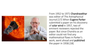 From 1952 to 1971 Chandrasekhar
was editor of The Astrophysical
Journal.[17] When Eugene Parker
submitted a paper on his discovery
of solar wind in 1957, two of
eminent reviewers rejected the
paper. But since Chandra as an
editor could not find any
mathematical flaws in Parker's
work, went ahead and published
the paper in 1958.[18]
 