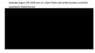 yesterday August 12th 2018 noon at 1:25pm Parker solar probe has been sucessfully
launched to TOUCH the Sun.
 