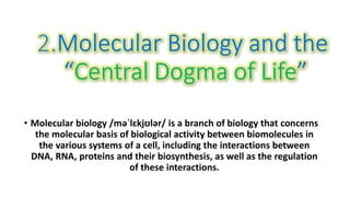 • Molecular biology /məˈlɛkjʊlər/ is a branch of biology that concerns
the molecular basis of biological activity between biomolecules in
the various systems of a cell, including the interactions between
DNA, RNA, proteins and their biosynthesis, as well as the regulation
of these interactions.
 