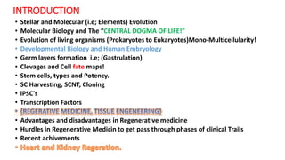 INTRODUCTION
• Stellar and Molecular (i.e; Elements) Evolution
• Molecular Biology and The “CENTRAL DOGMA OF LIFE!”
• Evolution of living organisms (Prokaryotes to Eukaryotes)Mono-Multicellularity!
• Developmental Biology and Human Embryology
• Germ layers formation i.e; (Gastrulation)
• Clevages and Cell fate maps!
• Stem cells, types and Potency.
• SC Harvesting, SCNT, Cloning
• iPSC's
• Transcription Factors
• Advantages and disadvantages in Regenerative medicine
• Hurdles in Regenerative Medicin to get pass through phases of clinical Trails
• Recent achivements
 