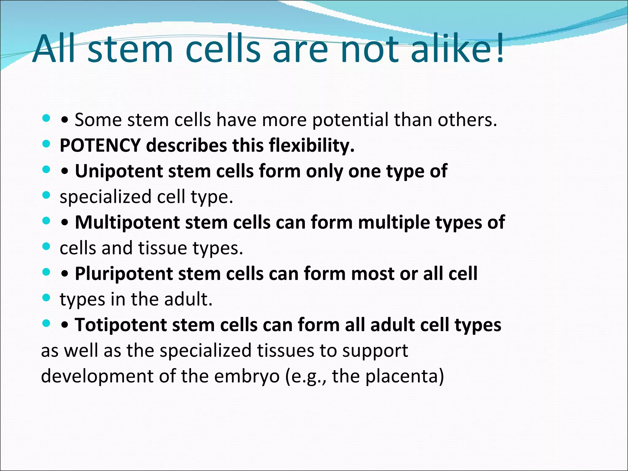 All stem cells are not alike! •  Some stem cells have more potential than others. POTENCY describes this flexibility. •  Unipotent stem cells form only one type of specialized cell type. •  Multipotent stem cells can form multiple types of cells and tissue types. •  Pluripotent stem cells can form most or all cell types in the adult. •  Totipotent stem cells can form all adult cell types as well as the specialized tissues to support development of the embryo (e.g., the placenta) 