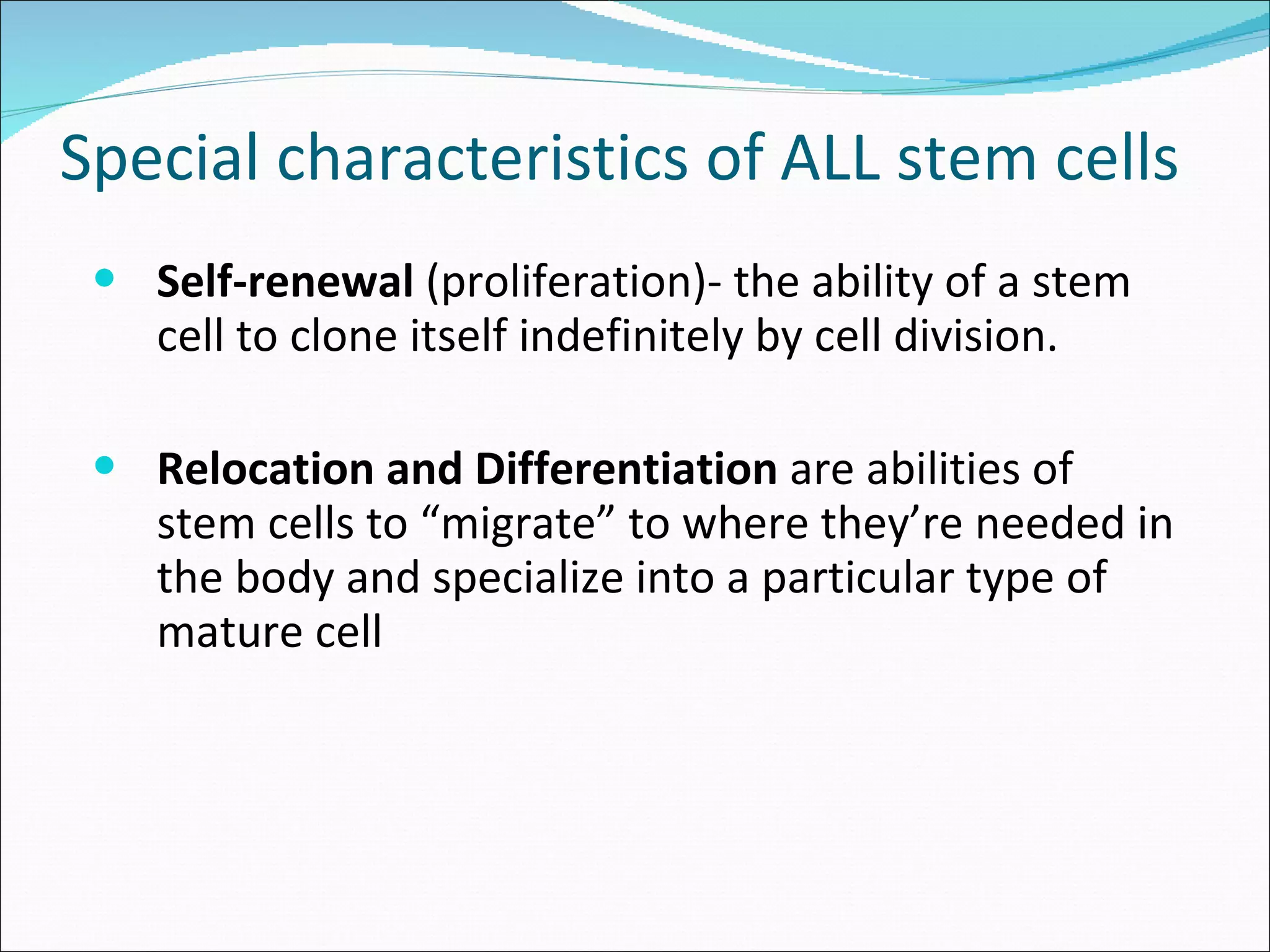 Special characteristics of ALL stem cells Self-renewal  (proliferation)- the ability of a stem cell to clone itself indefinitely by cell division. Relocation and Differentiation  are abilities of stem cells to “migrate” to where they’re needed in the body and specialize into a particular type of mature cell 