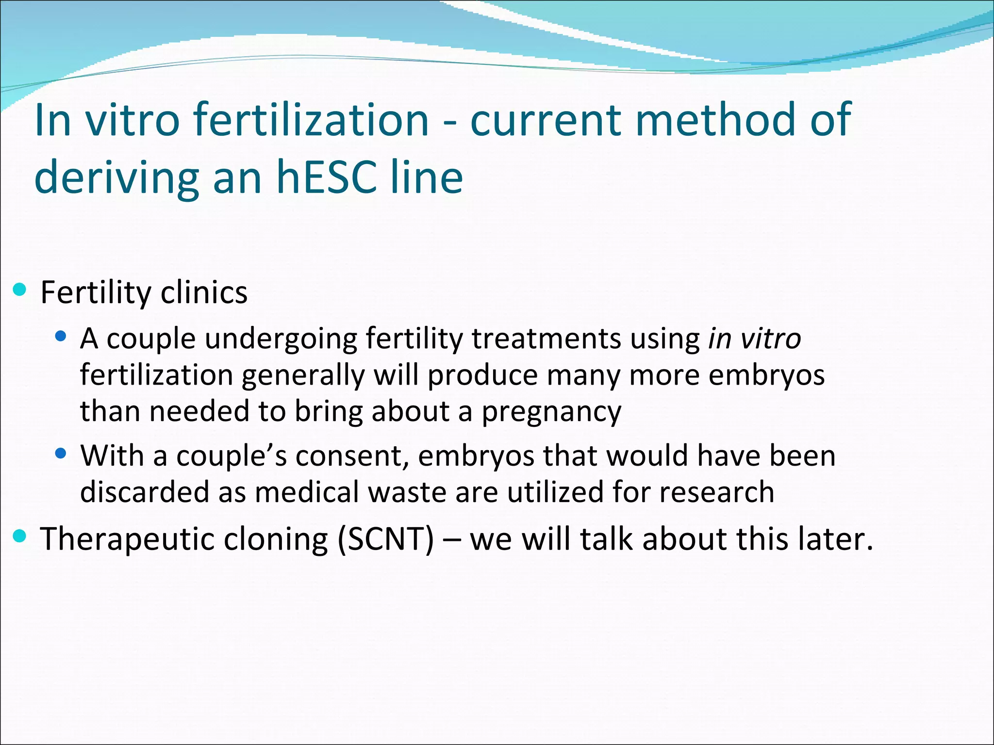 Fertility clinics A couple undergoing fertility treatments using  in vitro  fertilization generally will produce many more embryos than needed to bring about a pregnancy With a couple’s consent, embryos that would have been discarded as medical waste are utilized for research Therapeutic cloning (SCNT) – we will talk about this later.  In vitro fertilization - current method of deriving an hESC line   