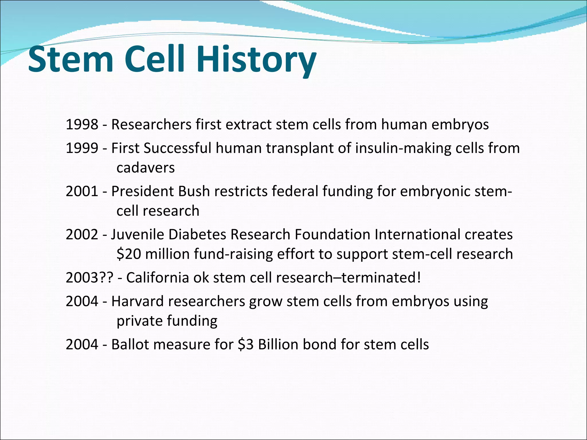 Stem Cell History 1998 - Researchers first extract stem cells from human embryos  1999 - First Successful human transplant of insulin-making cells from cadavers 2001 - President Bush restricts federal funding for embryonic stem-cell research 2002 - Juvenile Diabetes Research Foundation International creates $20 million fund-raising effort to support stem-cell research 2003?? - California ok stem cell research–terminated! 2004 - Harvard researchers grow stem cells from embryos using private funding 2004 - Ballot measure for $3 Billion bond for stem cells 