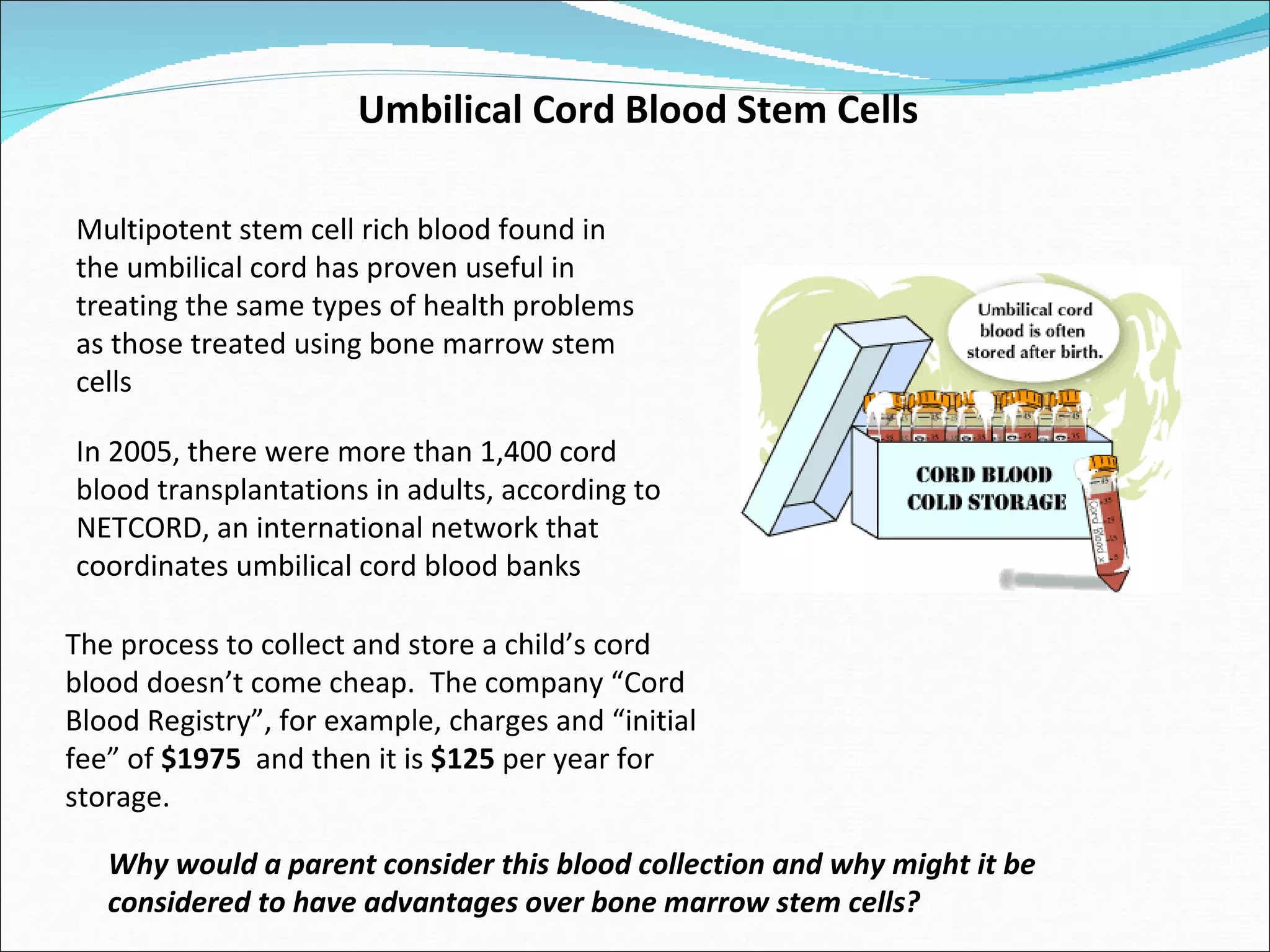 Multipotent stem cell rich blood found in the umbilical cord has proven useful in treating the same types of health problems as those treated using bone marrow stem cells  Umbilical Cord Blood Stem Cells In 2005, there were more than 1,400 cord blood transplantations in adults, according to NETCORD, an international network that coordinates umbilical cord blood banks  Why would a parent consider this blood collection and why might it be considered to have advantages over bone marrow stem cells?  The process to collect and store a child’s cord blood doesn’t come cheap.  The company “Cord Blood Registry”, for example, charges and “initial fee” of  $1975   and then it is  $125  per year for storage.  