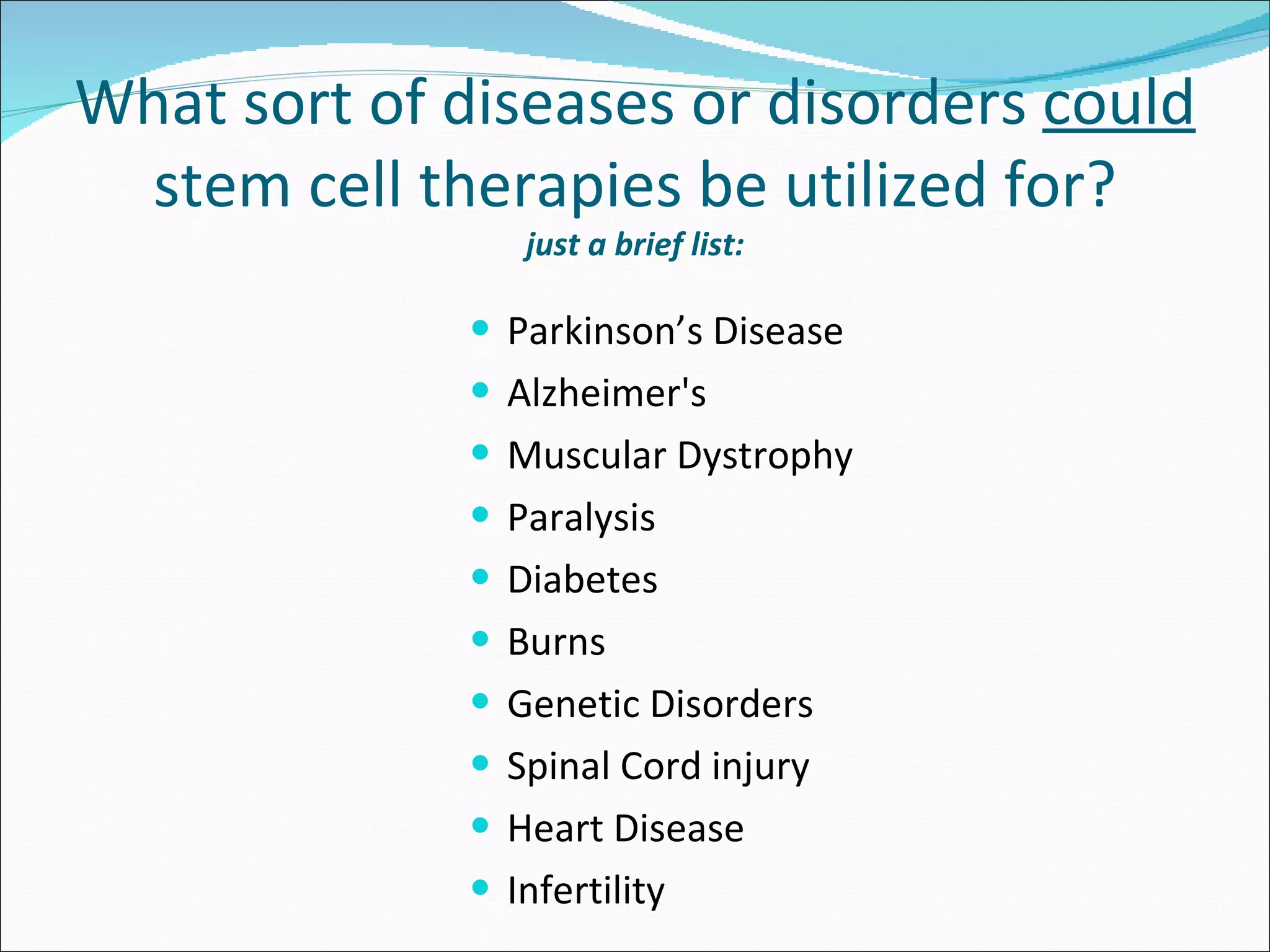 Parkinson’s Disease Alzheimer's Muscular Dystrophy Paralysis Diabetes Burns Genetic Disorders Spinal Cord injury Heart Disease Infertility What sort of diseases or disorders  could  stem cell therapies be utilized for? just a brief list: 