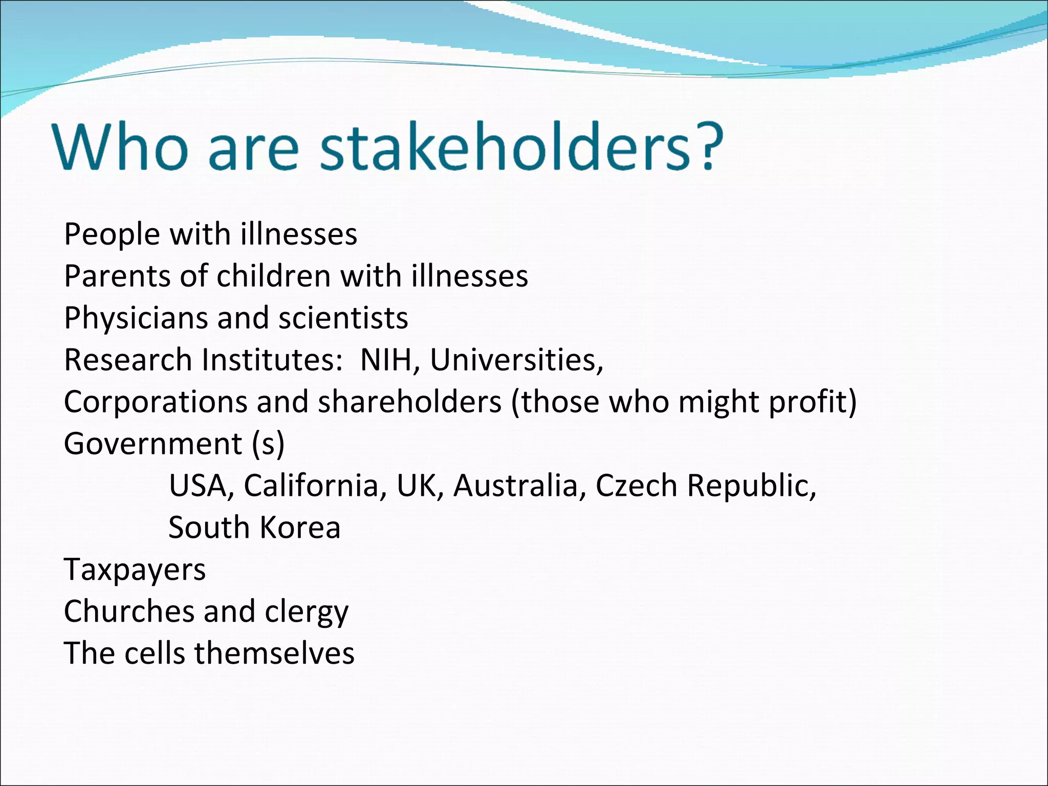 People with illnesses Parents of children with illnesses Physicians and scientists Research Institutes:  NIH, Universities,  Corporations and shareholders (those who might profit) Government (s) USA, California, UK, Australia, Czech Republic, South Korea Taxpayers Churches and clergy The cells themselves 