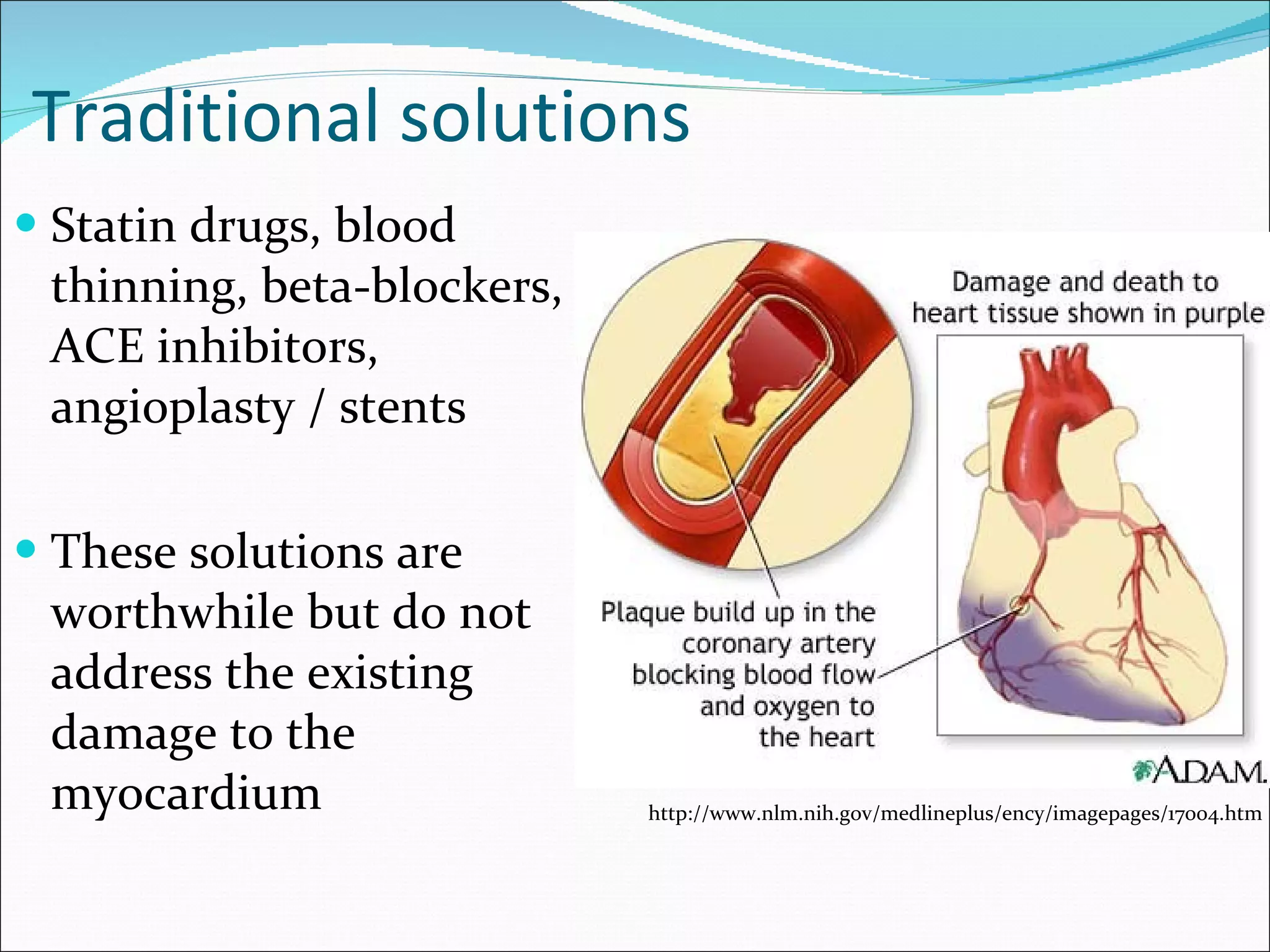 Traditional solutions Statin drugs, blood thinning, beta-blockers, ACE inhibitors, angioplasty / stents These solutions are worthwhile but do not address the existing damage to the myocardium http://www.nlm.nih.gov/medlineplus/ency/imagepages/17004.htm 