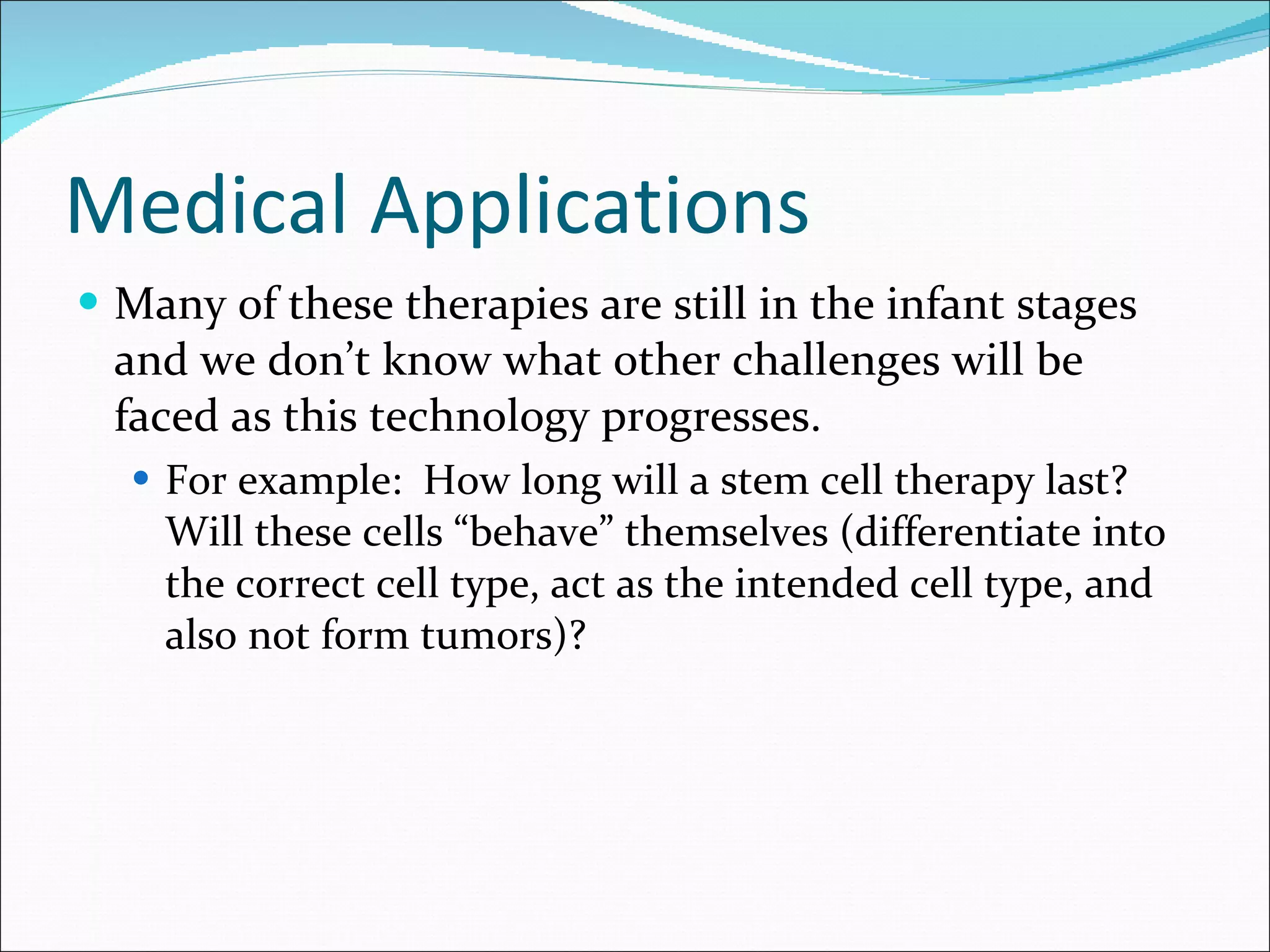 Medical Applications Many of these therapies are still in the infant stages and we don’t know what other challenges will be faced as this technology progresses.  For example:  How long will a stem cell therapy last?  Will these cells “behave” themselves (differentiate into the correct cell type, act as the intended cell type, and also not form tumors)?  