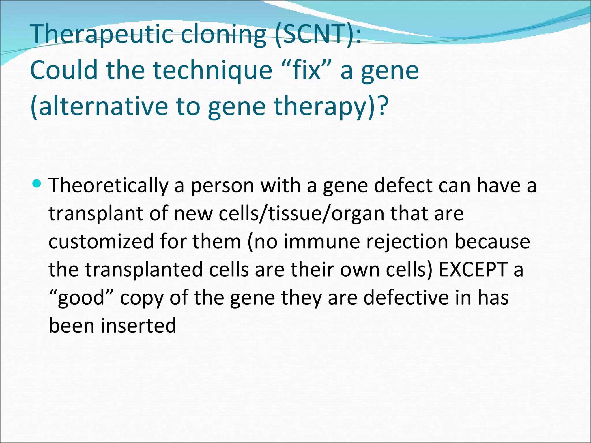 Therapeutic cloning (SCNT):  Could the technique “fix” a gene (alternative to gene therapy)? Theoretically a person with a gene defect can have a transplant of new cells/tissue/organ that are customized for them (no immune rejection because the transplanted cells are their own cells) EXCEPT a “good” copy of the gene they are defective in has been inserted 