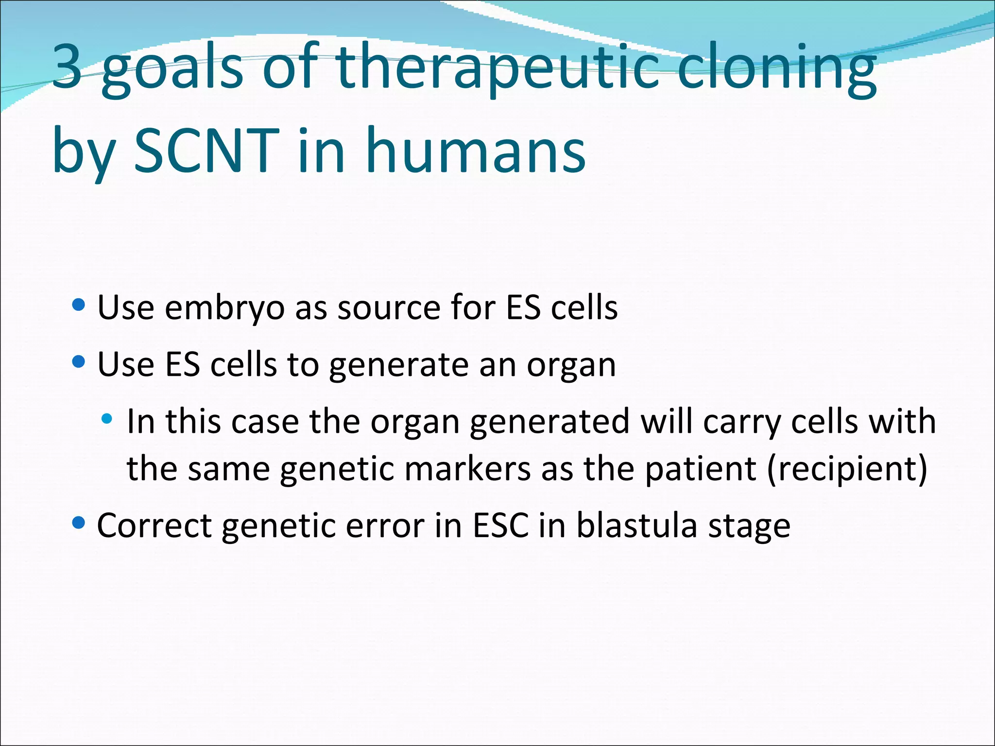 3 goals of therapeutic cloning by SCNT in humans Use embryo as source for ES cells Use ES cells to generate an organ In this case the organ generated will carry cells with the same genetic markers as the patient (recipient) Correct genetic error in ESC in blastula stage 