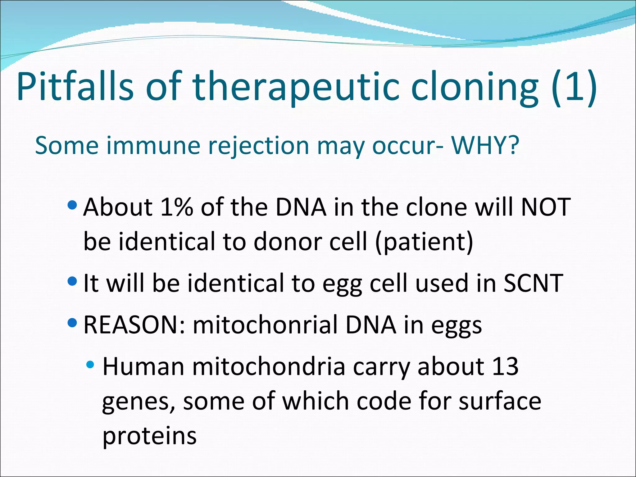 Pitfalls of therapeutic cloning (1)   Some immune rejection may occur- WHY? About 1% of the DNA in the clone will NOT be identical to donor cell (patient) It will be identical to egg cell used in SCNT REASON: mitochonrial DNA in eggs Human mitochondria carry about 13 genes, some of which code for surface proteins 