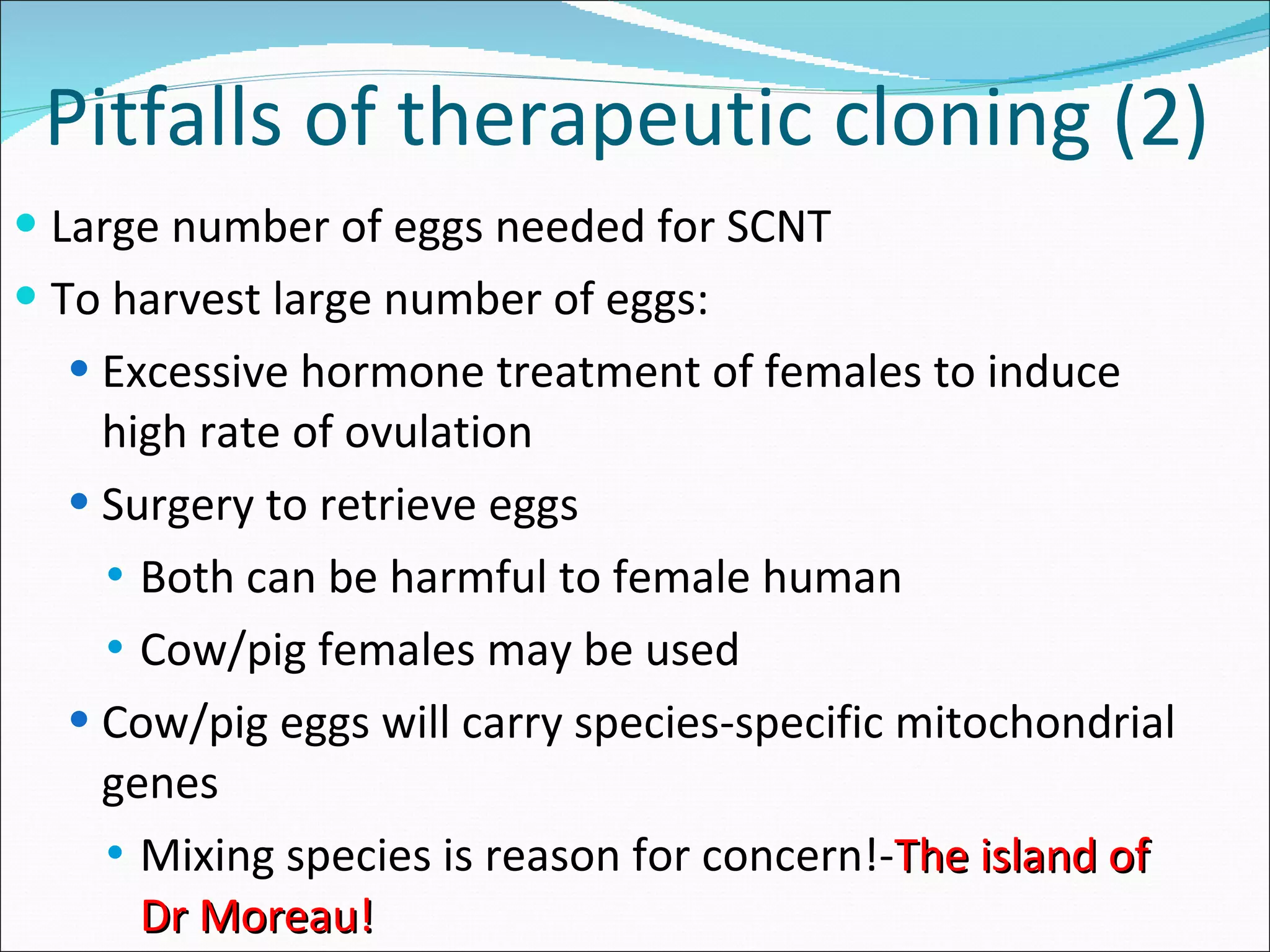 Pitfalls of therapeutic cloning (2) Large number of eggs needed for SCNT To harvest large number of eggs: Excessive hormone treatment of females to induce high rate of ovulation Surgery to retrieve eggs Both can be harmful to female human Cow/pig females may be used Cow/pig eggs will carry species-specific mitochondrial genes Mixing species is reason for concern!- The island of Dr Moreau! 