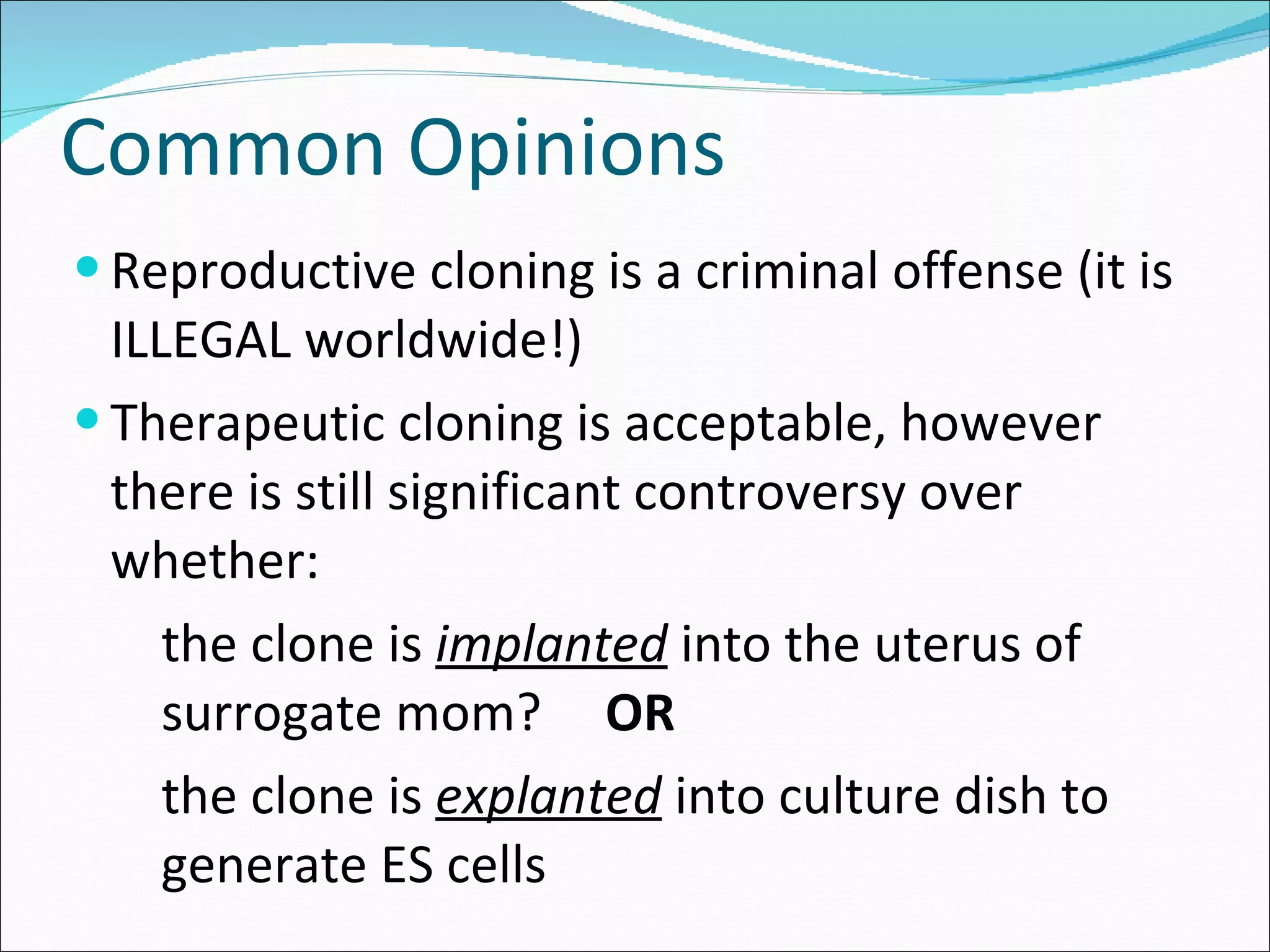 Common Opinions Reproductive cloning is a criminal offense (it is ILLEGAL worldwide!) Therapeutic cloning is acceptable, however there is still significant controversy over whether: the clone is  implanted  into the uterus of surrogate mom?  OR the clone is  explanted  into culture dish to generate ES cells 