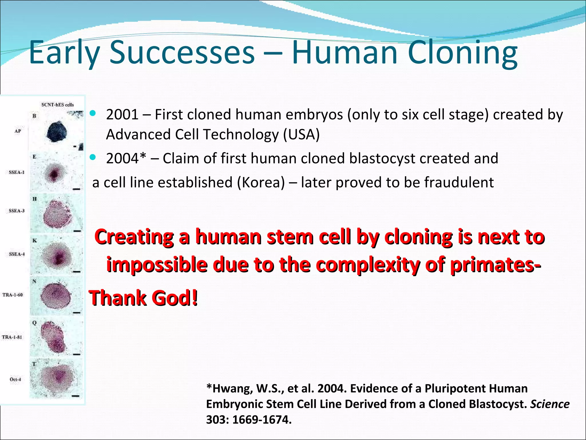 Early Successes – Human Cloning 2001 – First cloned human embryos (only to six cell stage) created by Advanced Cell Technology (USA) 2004* – Claim of first human cloned blastocyst created and a cell line established (Korea) – later proved to be fraudulent Creating a human stem cell by cloning is next to impossible due to the complexity of primates- Thank God! *Hwang, W.S., et al. 2004. Evidence of a Pluripotent Human Embryonic Stem Cell Line Derived from a Cloned Blastocyst.  Science  303: 1669-1674. 