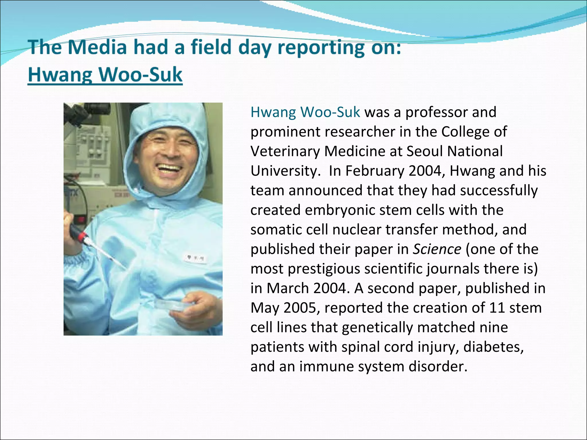 Hwang Woo-Suk  was a professor and prominent researcher in the College of Veterinary Medicine at Seoul National University.  In February 2004, Hwang and his team announced that they had successfully created embryonic stem cells with the somatic cell nuclear transfer method, and published their paper in  Science  (one of the most prestigious scientific journals there is)  in March 2004. A second paper, published in May 2005, reported the creation of 11 stem cell lines that genetically matched nine patients with spinal cord injury, diabetes, and an immune system disorder.  