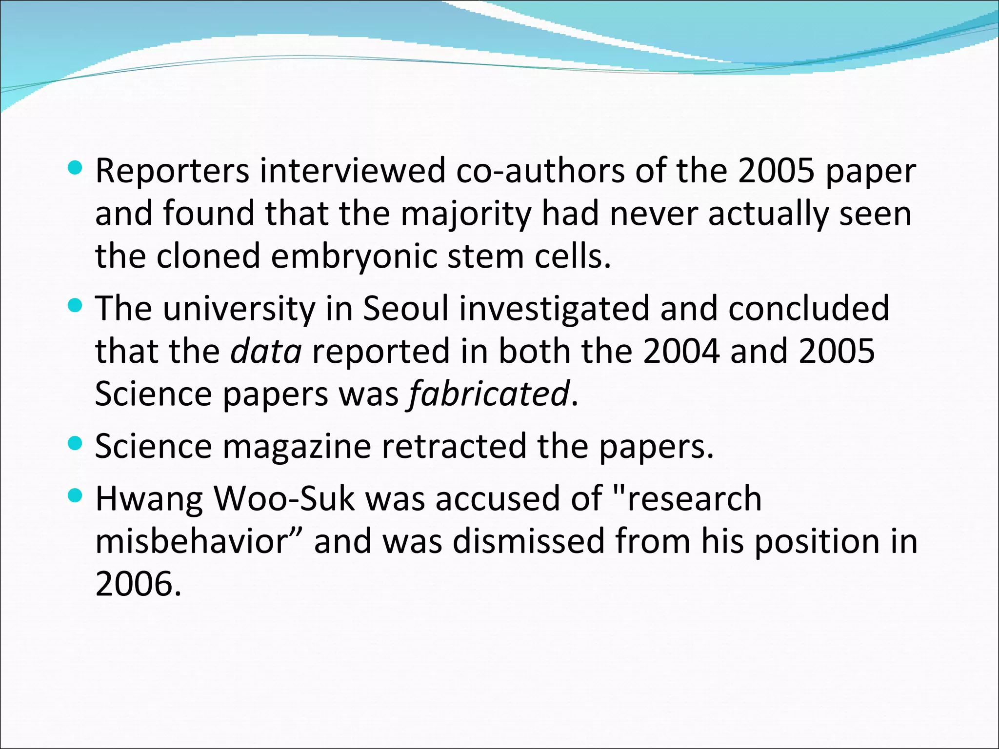 Reporters interviewed co-authors of the 2005 paper and found that the majority had never actually seen the cloned embryonic stem cells.  The university in Seoul investigated and concluded that the  data  reported in both the 2004 and 2005 Science papers was  fabricated . Science magazine retracted the papers. Hwang Woo-Suk was accused of "research misbehavior” and was dismissed from his position in 2006. 