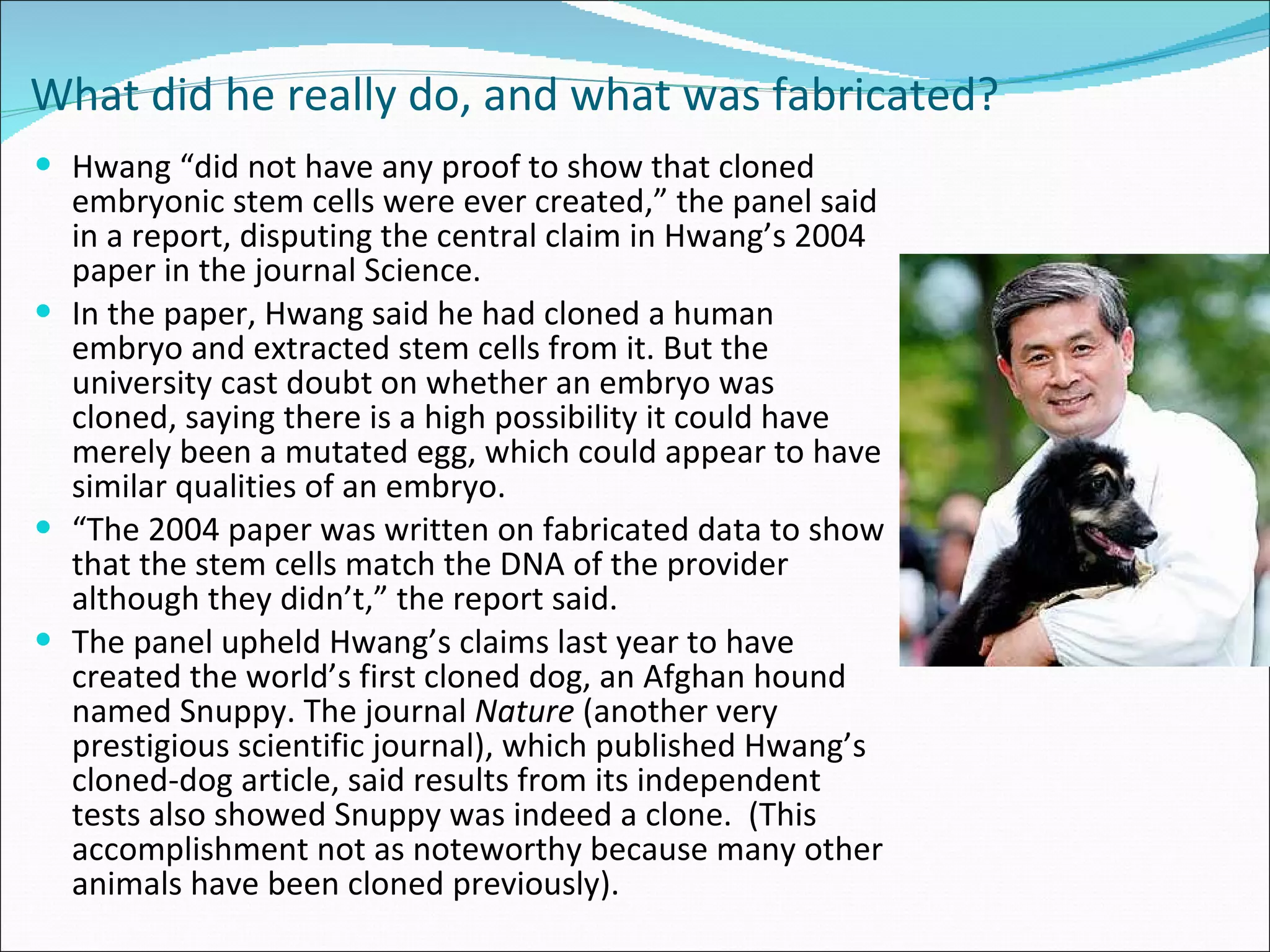 What did he really do, and what was fabricated?   Hwang “did not have any proof to show that cloned embryonic stem cells were ever created,” the panel said in a report, disputing the central claim in Hwang’s 2004 paper in the journal Science. In the paper, Hwang said he had cloned a human embryo and extracted stem cells from it. But the university cast doubt on whether an embryo was cloned, saying there is a high possibility it could have merely been a mutated egg, which could appear to have similar qualities of an embryo. “ The 2004 paper was written on fabricated data to show that the stem cells match the DNA of the provider although they didn’t,” the report said. The panel upheld Hwang’s claims last year to have created the world’s first cloned dog, an Afghan hound named Snuppy. The journal  Nature  (another very prestigious scientific journal), which published Hwang’s cloned-dog article, said results from its independent tests also showed Snuppy was indeed a clone.  (This accomplishment not as noteworthy because many other animals have been cloned previously).  
