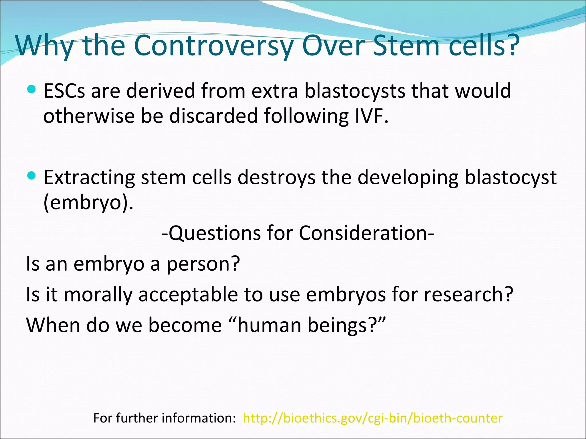 Why the Controversy Over Stem cells? ESCs are derived from extra blastocysts that would otherwise be discarded following IVF. Extracting stem cells destroys the developing blastocyst (embryo). -Questions for Consideration- Is an embryo a person? Is it morally acceptable to use embryos for research? When do we become “human beings?” For further information:  http://bioethics.gov/cgi-bin/bioeth-counter 