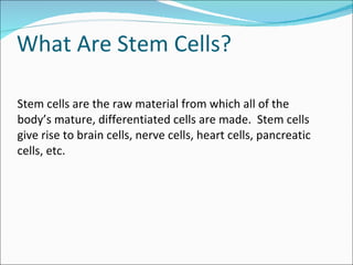 What Are Stem Cells? Stem cells are the raw material from which all of the body’s mature, differentiated cells are made.  Stem cells give rise to brain cells, nerve cells, heart cells, pancreatic cells, etc. 