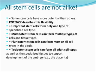 All stem cells are not alike! •  Some stem cells have more potential than others. POTENCY describes this flexibility. •  Unipotent stem cells form only one type of specialized cell type. •  Multipotent stem cells can form multiple types of cells and tissue types. •  Pluripotent stem cells can form most or all cell types in the adult. •  Totipotent stem cells can form all adult cell types as well as the specialized tissues to support development of the embryo (e.g., the placenta) 