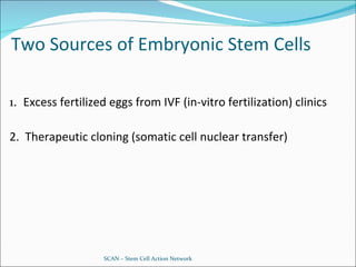 Two Sources of Embryonic Stem Cells 1.  Excess fertilized eggs from IVF (in-vitro fertilization) clinics 2.  Therapeutic cloning (somatic cell nuclear transfer) SCAN – Stem Cell Action Network 