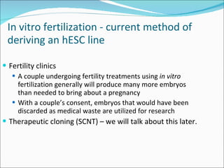 Fertility clinics A couple undergoing fertility treatments using  in vitro  fertilization generally will produce many more embryos than needed to bring about a pregnancy With a couple’s consent, embryos that would have been discarded as medical waste are utilized for research Therapeutic cloning (SCNT) – we will talk about this later.  In vitro fertilization - current method of deriving an hESC line   