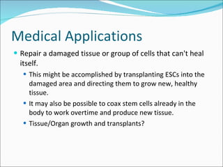 Medical Applications Repair a damaged tissue or group of cells that can't heal itself.  This might be accomplished by transplanting ESCs into the damaged area and directing them to grow new, healthy tissue.  It may also be possible to coax stem cells already in the body to work overtime and produce new tissue. Tissue/Organ growth and transplants? 