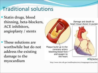 Traditional solutions Statin drugs, blood thinning, beta-blockers, ACE inhibitors, angioplasty / stents These solutions are worthwhile but do not address the existing damage to the myocardium http://www.nlm.nih.gov/medlineplus/ency/imagepages/17004.htm 