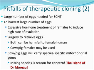 Pitfalls of therapeutic cloning (2) Large number of eggs needed for SCNT To harvest large number of eggs: Excessive hormone treatment of females to induce high rate of ovulation Surgery to retrieve eggs Both can be harmful to female human Cow/pig females may be used Cow/pig eggs will carry species-specific mitochondrial genes Mixing species is reason for concern!- The island of Dr Moreau! 