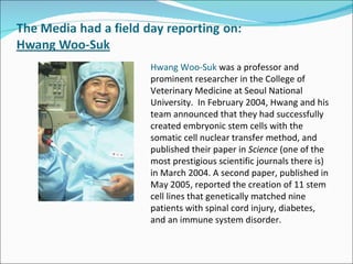 Hwang Woo-Suk  was a professor and prominent researcher in the College of Veterinary Medicine at Seoul National University.  In February 2004, Hwang and his team announced that they had successfully created embryonic stem cells with the somatic cell nuclear transfer method, and published their paper in  Science  (one of the most prestigious scientific journals there is)  in March 2004. A second paper, published in May 2005, reported the creation of 11 stem cell lines that genetically matched nine patients with spinal cord injury, diabetes, and an immune system disorder.  