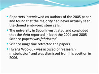 Reporters interviewed co-authors of the 2005 paper and found that the majority had never actually seen the cloned embryonic stem cells.  The university in Seoul investigated and concluded that the  data  reported in both the 2004 and 2005 Science papers was  fabricated . Science magazine retracted the papers. Hwang Woo-Suk was accused of "research misbehavior” and was dismissed from his position in 2006. 