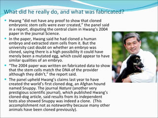What did he really do, and what was fabricated?   Hwang “did not have any proof to show that cloned embryonic stem cells were ever created,” the panel said in a report, disputing the central claim in Hwang’s 2004 paper in the journal Science. In the paper, Hwang said he had cloned a human embryo and extracted stem cells from it. But the university cast doubt on whether an embryo was cloned, saying there is a high possibility it could have merely been a mutated egg, which could appear to have similar qualities of an embryo. “ The 2004 paper was written on fabricated data to show that the stem cells match the DNA of the provider although they didn’t,” the report said. The panel upheld Hwang’s claims last year to have created the world’s first cloned dog, an Afghan hound named Snuppy. The journal  Nature  (another very prestigious scientific journal), which published Hwang’s cloned-dog article, said results from its independent tests also showed Snuppy was indeed a clone.  (This accomplishment not as noteworthy because many other animals have been cloned previously).  