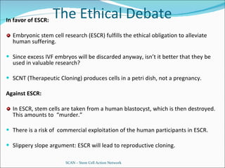 The Ethical Debate In favor of ESCR: Embryonic stem cell research (ESCR) fulfills the ethical obligation to alleviate human suffering. Since excess IVF embryos will be discarded anyway, isn’t it better that they be used in valuable research? SCNT (Therapeutic Cloning) produces cells in a petri dish, not a pregnancy. Against ESCR: In ESCR, stem cells are taken from a human blastocyst, which is then destroyed.  This amounts to  “murder.” There is a risk of  commercial exploitation of the human participants in ESCR. Slippery slope argument: ESCR will lead to reproductive cloning. SCAN – Stem Cell Action Network 