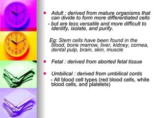 Adult : derived from mature organisms that can divide to form more differentiated cells  - but are less versatile and more difficult to identify, isolate, and purify. Eg:  Stem cells have been found in the blood, bone marrow, liver, kidney, cornea, dental pulp, brain, skin, muscle  Fetal : derived from aborted fetal tissue Umbilical : derived from umbilical cords - All blood cell types (red blood cells, white blood cells, and platelets) 