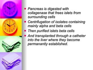 Pancreas is digested with collagenase that frees islets from surrounding cells Centrifugation of isolates containing mainly alpha and beta cells  Then purified islets beta cells  And transplanted through a catheter into the liver where they become permanantly established. 