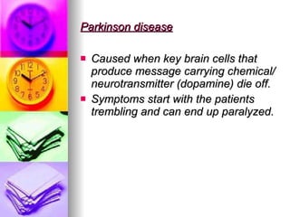 Parkinson disease Caused when key brain cells that produce message carrying chemical/neurotransmitter (dopamine) die off. Symptoms start with the patients trembling and can end up paralyzed. 