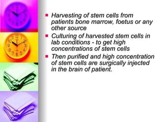 Harvesting of stem cells from patients bone marrow, foetus or any other source Culturing of harvested stem cells in lab conditions - to get high concentrations of stem cells Then purified and high concentration of stem cells are surgically injected in the brain of patient. 