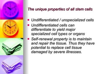 The unique properties of all stem cells Undifferentiated / unspecialized cells Undifferentiated cells can differentiate to yield major specialized cell types or organs Self-renewal property is to maintain and repair the tissue. Thus they have potential to replace cell tissue damaged by severe illnesses. 