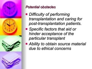 Potential obstacles  Difficulty of performing transplantation and caring for post-transplantation patients. Specific factors that aid or hinder acceptance of the particular transplant Ability to obtain source material due to ethical concerns 