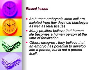 Ethical issues As human embryonic stem cell are isolated from few days old blastocyst as well as fetal tissues Many prolifers believe that human life becomes a human person at the time of fertilization Others disagree : they believe that an embryo has potential to develop into a person, but is not a person itself. 