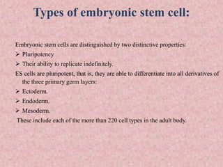 Types of embryonic stem cell:
Embryonic stem cells are distinguished by two distinctive properties:
 Pluripotency
 Their ability to replicate indefinitely.
ES cells are pluripotent, that is, they are able to differentiate into all derivatives of
the three primary germ layers:
 Ectoderm.
 Endoderm.
 Mesoderm.
These include each of the more than 220 cell types in the adult body.
 