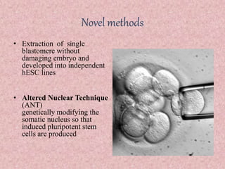 Novel methods
• Extraction of single
blastomere without
damaging embryo and
developed into independent
hESC lines
• Altered Nuclear Technique
(ANT)
genetically modifying the
somatic nucleus so that
induced pluripotent stem
cells are produced
 
