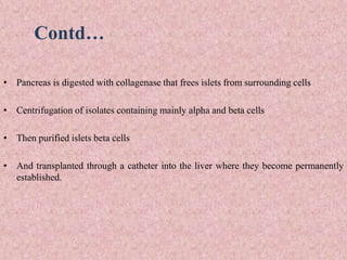 Contd…
• Pancreas is digested with collagenase that frees islets from surrounding cells
• Centrifugation of isolates containing mainly alpha and beta cells
• Then purified islets beta cells
• And transplanted through a catheter into the liver where they become permanently
established.
 
