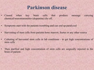 Parkinson disease
• Caused when key brain cells that produce message carrying
chemical/neurotransmitter (dopamine) die off.
• Symptoms start with the patients trembling and can end up paralyzed
• Harvesting of stem cells from patients bone marrow, foetus or any other source
• Culturing of harvested stem cells in lab conditions - to get high concentrations of
stem cells
• Then purified and high concentration of stem cells are surgically injected in the
brain of patient.
 