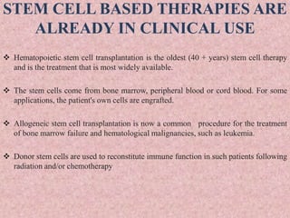 STEM CELL BASED THERAPIES ARE
ALREADY IN CLINICAL USE
 Hematopoietic stem cell transplantation is the oldest (40 + years) stem cell therapy
and is the treatment that is most widely available.
 The stem cells come from bone marrow, peripheral blood or cord blood. For some
applications, the patient's own cells are engrafted.
 Allogeneic stem cell transplantation is now a common procedure for the treatment
of bone marrow failure and hematological malignancies, such as leukemia.
 Donor stem cells are used to reconstitute immune function in such patients following
radiation and/or chemotherapy
 