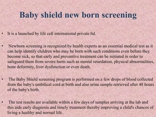 Baby shield new born screening
• It is a launched by life cell international private ltd.
• Newborn screening is recognized by health experts as an essential medical test as it
can help identify children who may be born with such conditions even before they
become sick, so that early and preventive treatment can be initiated in order to
safeguard them from severe harm such as mental retardation, physical abnormalities,
bone deformity, liver dysfunction or even death.
• The Baby Shield screening program is performed on a few drops of blood collected
from the baby's umbilical cord at birth and also urine sample retrieved after 48 hours
of the baby's birth.
• The test results are available within a few days of samples arriving at the lab and
this aids early diagnosis and timely treatment thereby improving a child's chances of
living a healthy and normal life.
 